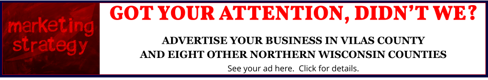 GOT YOUR ATTENTION, DIDN’T WE?ADVERTISE YOUR BUSINESS IN VILAS COUNTYAND EIGHT OTHER NORTHERN WISCONSIN COUNTIES See your ad here.  Click for details.